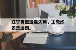 乐动官方网址-辽宁男篮遭遇失利，主教练表示遗憾。