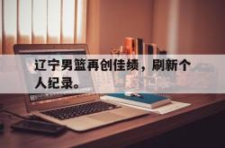 乐动体育APP下载-辽宁男篮再创佳绩，刷新个人纪录。