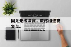 乐动体育下载-国足无缘决赛，教练组连夜复盘。