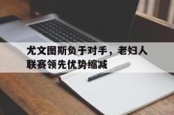 乐动体育APP下载-尤文图斯负于对手，老妇人联赛领先优势缩减