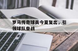 乐动在线平台-罗马传奇球员今夏复出，引领球队奋战