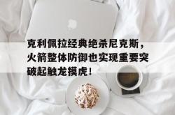 乐动在线平台-克利佩拉经典绝杀尼克斯，火箭整体防御也实现重要突破起触龙摸虎！