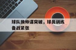 乐动官方网址-球队换帅谋突破，球员训练备战紧张