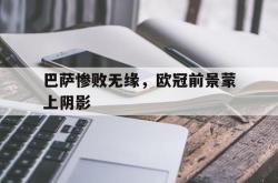 乐动体育下载-巴萨惨败无缘，欧冠前景蒙上阴影