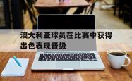 乐动体育下载-澳大利亚球员在比赛中获得出色表现晋级
