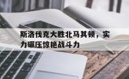 乐动体育APP下载-斯洛伐克大胜北马其顿，实力碾压惊艳战斗力