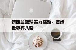 乐动体育APP下载-新西兰篮球实力强劲，晋级世界杯八强