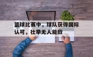 乐动体育APP下载-篮球比赛中，球队获得国际认可，壮举无人能敌
