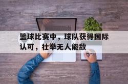 乐动体育APP下载-篮球比赛中，球队获得国际认可，壮举无人能敌