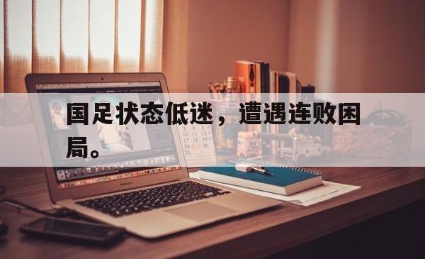 乐动体育APP下载-国足状态低迷，遭遇连败困局。