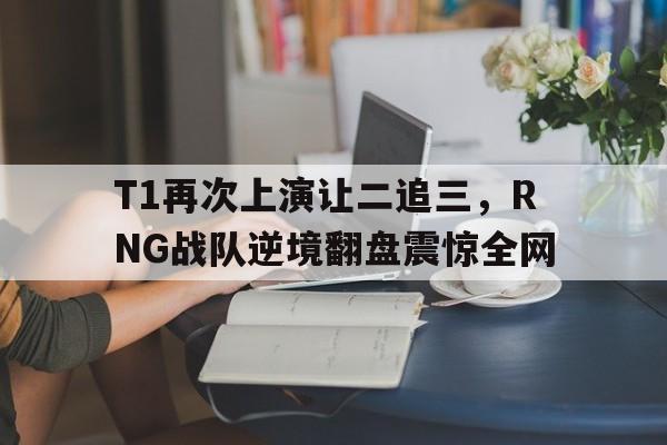 T1再次上演让二追三，RNG战队逆境翻盘震惊全网