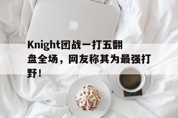 Knight团战一打五翻盘全场，网友称其为最强打野！