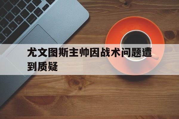 尤文图斯主帅因战术问题遭到质疑