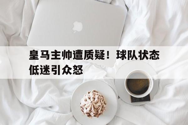 皇马主帅遭质疑！球队状态低迷引众怒