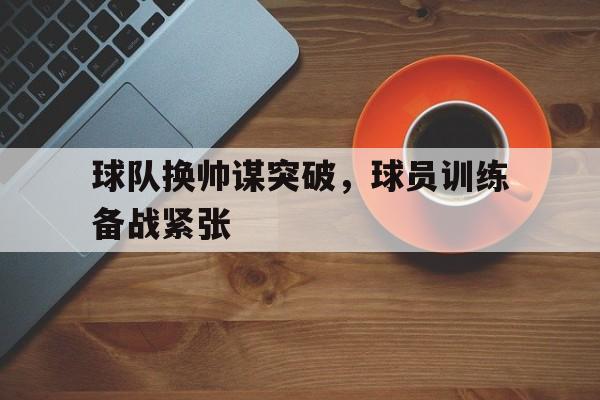 球队换帅谋突破，球员训练备战紧张