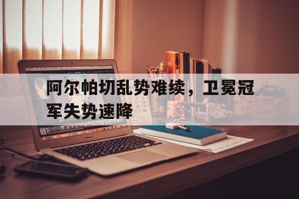 阿尔帕切乱势难续，卫冕冠军失势速降